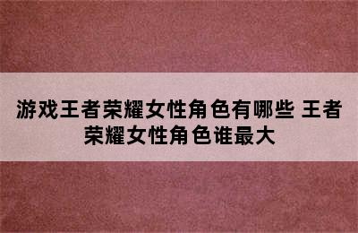 游戏王者荣耀女性角色有哪些 王者荣耀女性角色谁最大